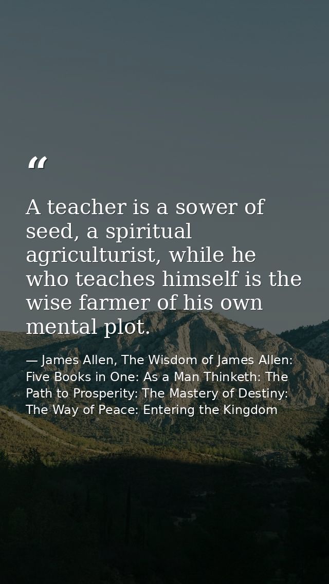 A teacher is a sower of seed, a spiritual agriculturist, while he who teaches himself is the wise farmer of his own ment — James Allen, The Wisdom of James Allen: Five Books in One: As a Man Thinketh: The Path to Prosperity: The Mastery of Destiny: The Way of Peace: Entering the Kingdom