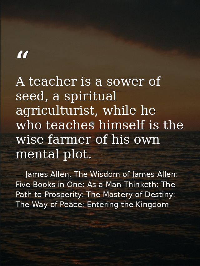 A teacher is a sower of seed, a spiritual agriculturist, while he who teaches himself is the wise farmer of his own ment — James Allen, The Wisdom of James Allen: Five Books in One: As a Man Thinketh: The Path to Prosperity: The Mastery of Destiny: The Way of Peace: Entering the Kingdom