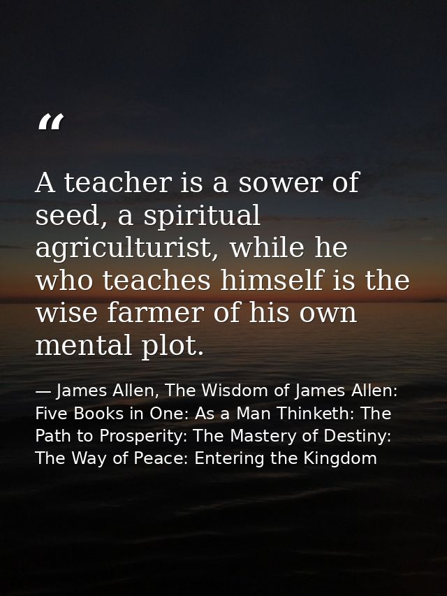 A teacher is a sower of seed, a spiritual agriculturist, while he who teaches himself is the wise farmer of his own ment — James Allen, The Wisdom of James Allen: Five Books in One: As a Man Thinketh: The Path to Prosperity: The Mastery of Destiny: The Way of Peace: Entering the Kingdom