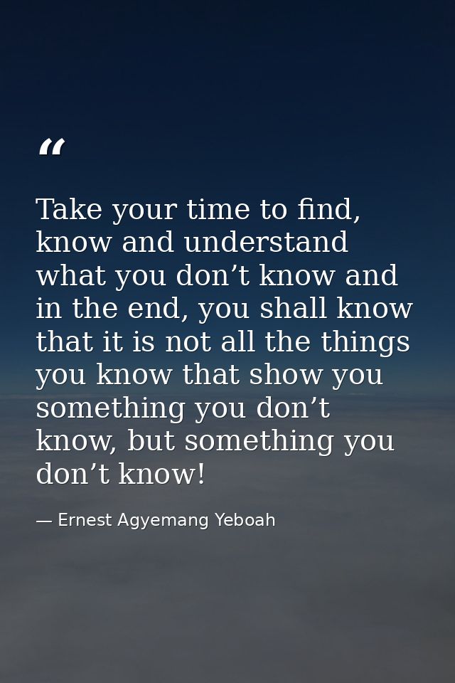 Take your time to find, know and understand what you don’t know and in the end, you shall know that it is not all the th — Ernest Agyemang Yeboah