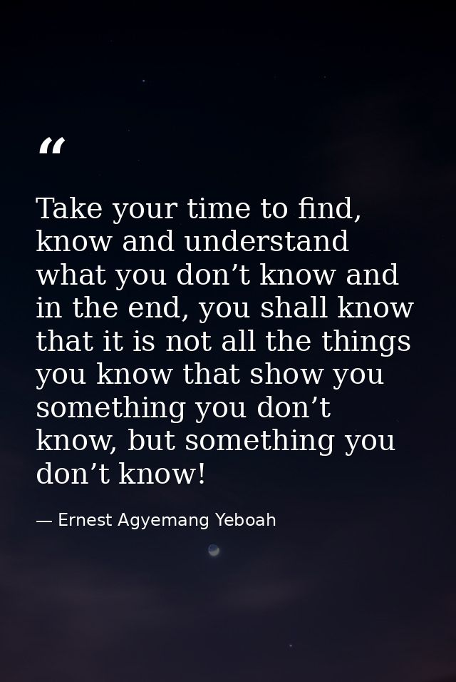 Take your time to find, know and understand what you don’t know and in the end, you shall know that it is not all the th — Ernest Agyemang Yeboah