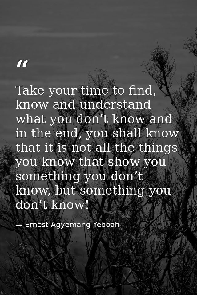Take your time to find, know and understand what you don’t know and in the end, you shall know that it is not all the th — Ernest Agyemang Yeboah