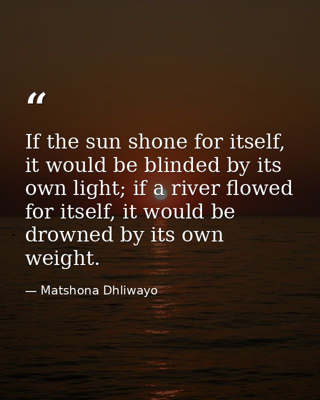 If the sun shone for itself, it would be blinded by its own light; if a river flowed for itself, it would be drowned by  — Matshona Dhliwayo
