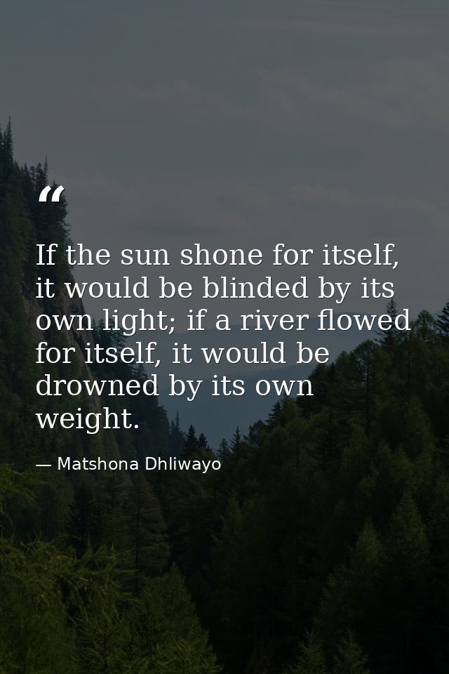 If the sun shone for itself, it would be blinded by its own light; if a river flowed for itself, it would be drowned by  — Matshona Dhliwayo