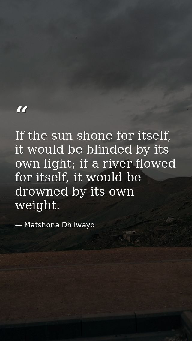 If the sun shone for itself, it would be blinded by its own light; if a river flowed for itself, it would be drowned by  — Matshona Dhliwayo
