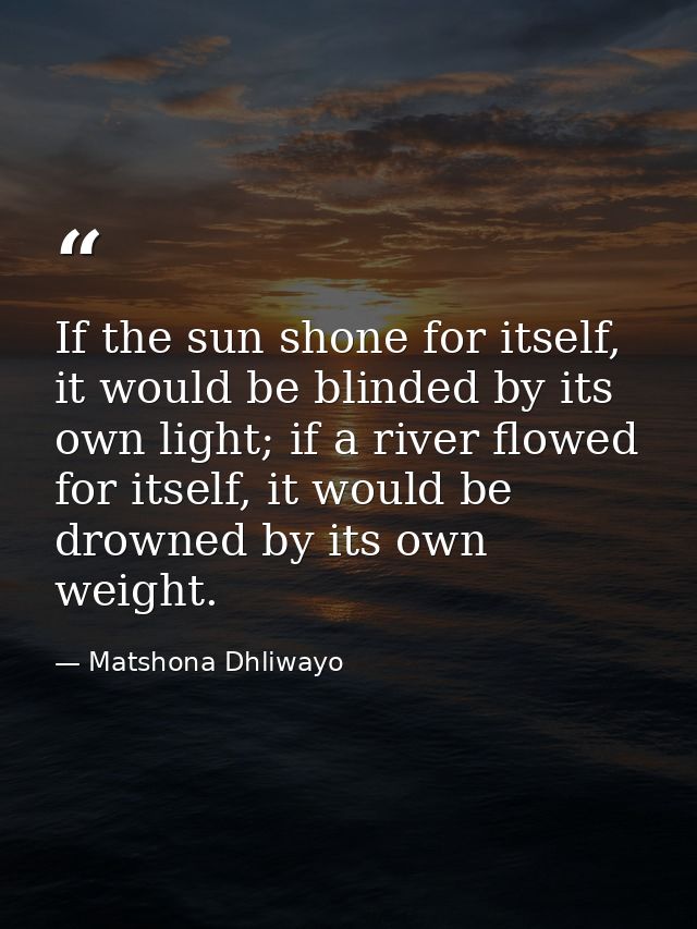 If the sun shone for itself, it would be blinded by its own light; if a river flowed for itself, it would be drowned by  — Matshona Dhliwayo