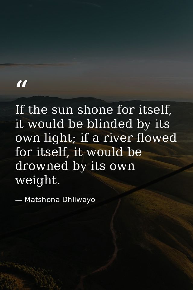 If the sun shone for itself, it would be blinded by its own light; if a river flowed for itself, it would be drowned by  — Matshona Dhliwayo