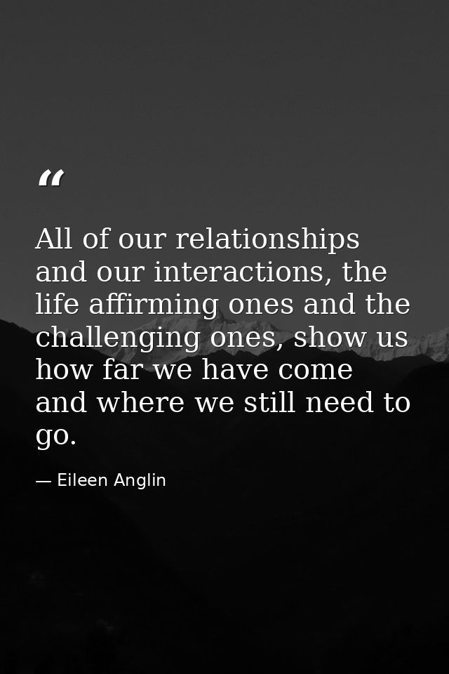 All of our relationships and our interactions, the life affirming ones and the challenging ones, show us how far we have — Eileen Anglin
