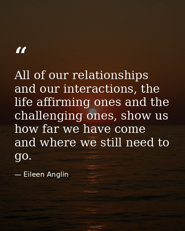 All of our relationships and our interactions, the life affirming ones and the challenging ones, show us how far we have — Eileen Anglin