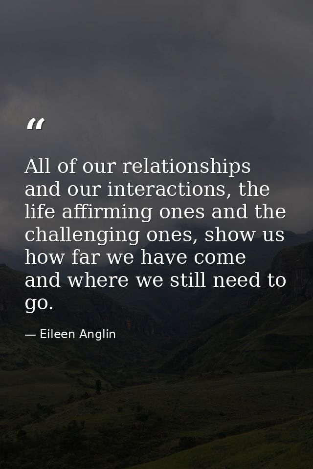 All of our relationships and our interactions, the life affirming ones and the challenging ones, show us how far we have — Eileen Anglin