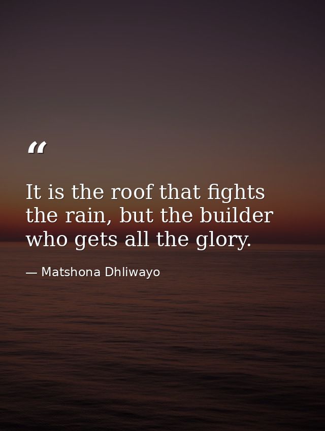 It is the roof that fights the rain, but the builder who gets all the glory. — Matshona Dhliwayo