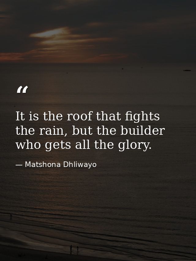 It is the roof that fights the rain, but the builder who gets all the glory. — Matshona Dhliwayo
