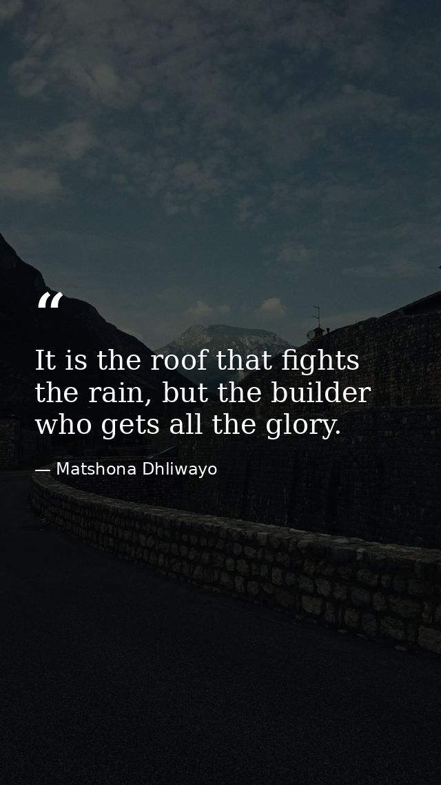 It is the roof that fights the rain, but the builder who gets all the glory. — Matshona Dhliwayo