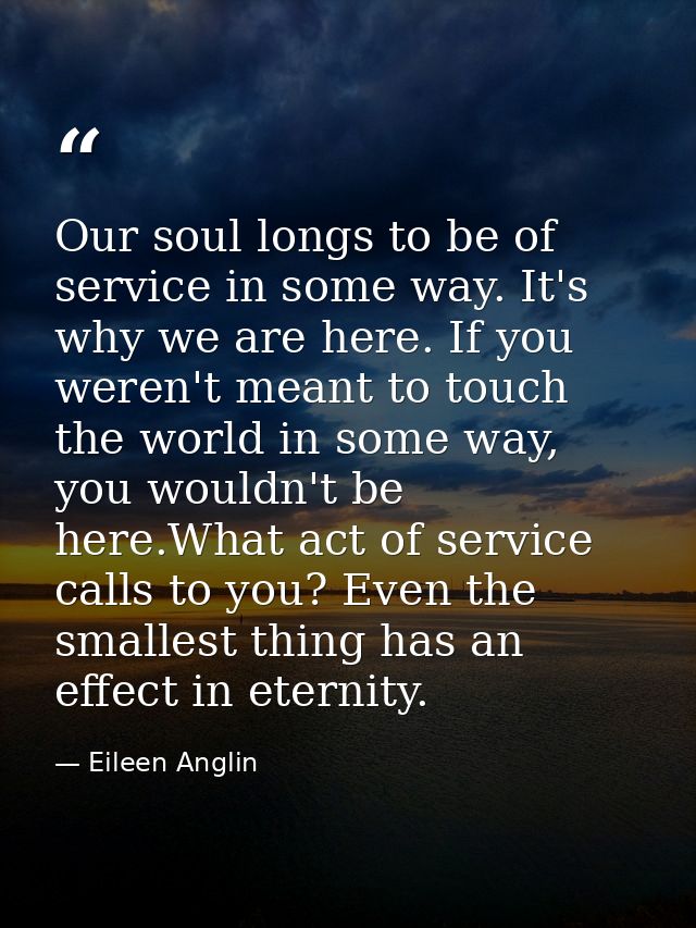 Our soul longs to be of service in some way. It's why we are here. If you weren't meant to touch the world in some way,  — Eileen Anglin