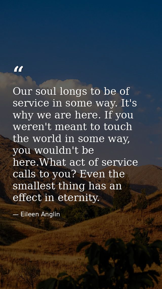 Our soul longs to be of service in some way. It's why we are here. If you weren't meant to touch the world in some way,  — Eileen Anglin