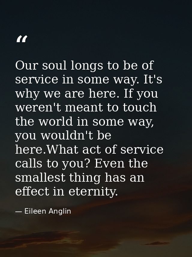 Our soul longs to be of service in some way. It's why we are here. If you weren't meant to touch the world in some way,  — Eileen Anglin