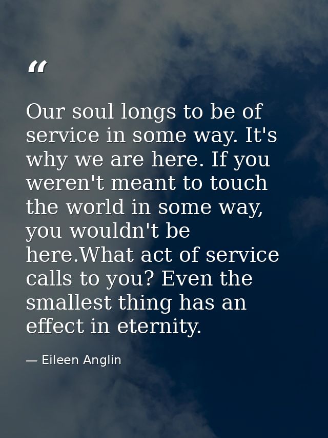 Our soul longs to be of service in some way. It's why we are here. If you weren't meant to touch the world in some way,  — Eileen Anglin