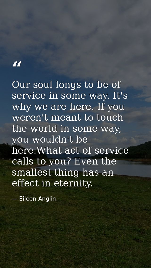 Our soul longs to be of service in some way. It's why we are here. If you weren't meant to touch the world in some way,  — Eileen Anglin