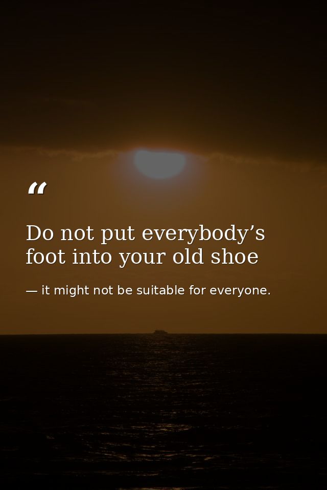 Do not put everybody’s foot into your old shoe — it might not be suitable for everyone.