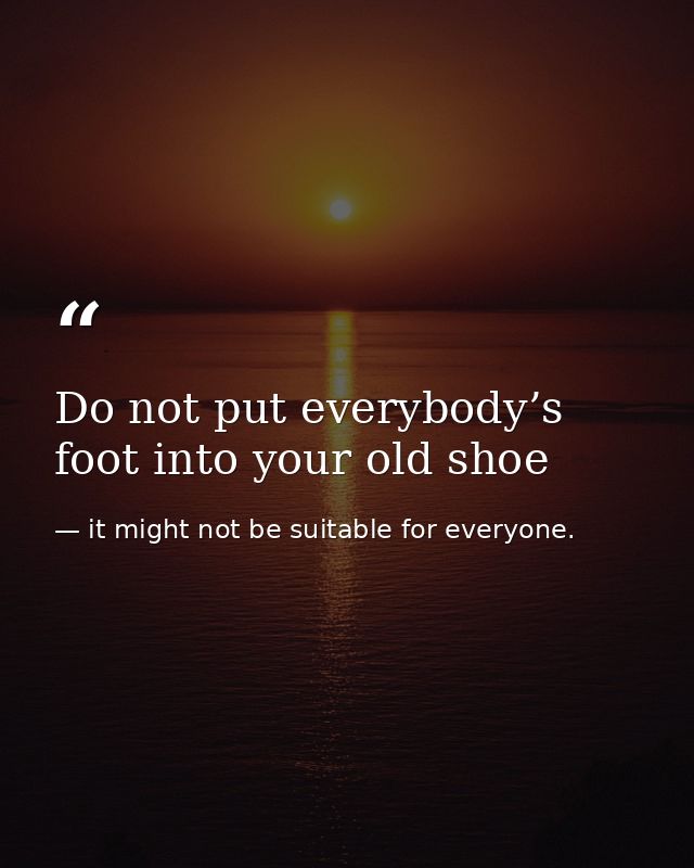 Do not put everybody’s foot into your old shoe — it might not be suitable for everyone.