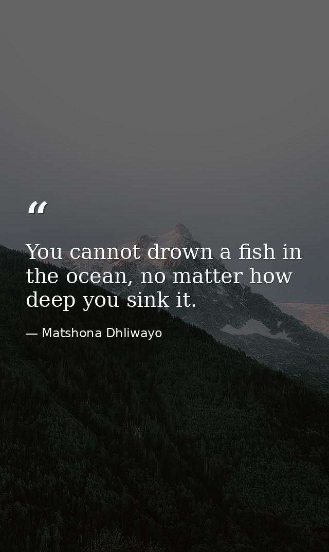You cannot drown a fish in the ocean, no matter how deep you sink it. — Matshona Dhliwayo