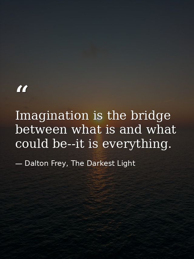 Imagination is the bridge between what is and what could be--it is everything. — Dalton Frey, The Darkest Light