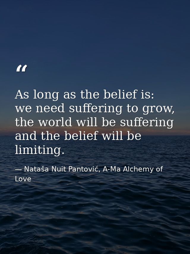 As long as the belief is: we need suffering to grow, the world will be suffering and the belief will be limiting. — Nataša Nuit Pantović, A-Ma Alchemy of Love