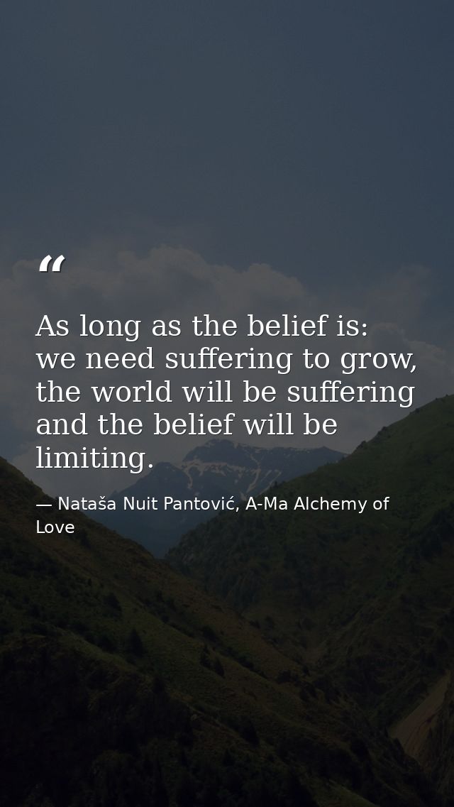 As long as the belief is: we need suffering to grow, the world will be suffering and the belief will be limiting. — Nataša Nuit Pantović, A-Ma Alchemy of Love