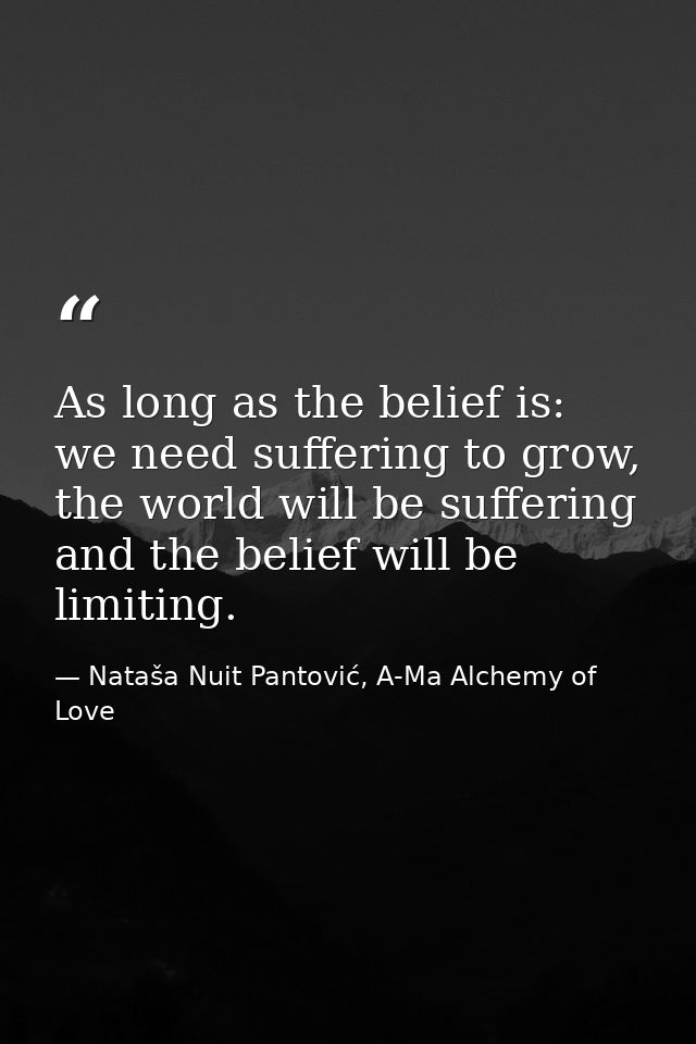 As long as the belief is: we need suffering to grow, the world will be suffering and the belief will be limiting. — Nataša Nuit Pantović, A-Ma Alchemy of Love