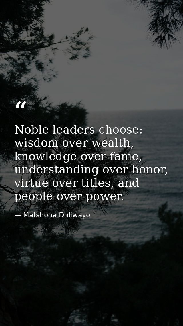 Noble leaders choose: wisdom over wealth, knowledge over fame, understanding over honor, virtue over titles, and people  — Matshona Dhliwayo