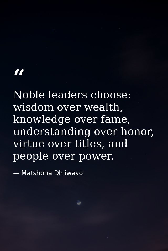 Noble leaders choose: wisdom over wealth, knowledge over fame, understanding over honor, virtue over titles, and people  — Matshona Dhliwayo