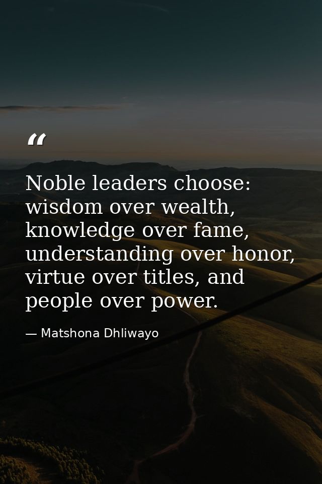 Noble leaders choose: wisdom over wealth, knowledge over fame, understanding over honor, virtue over titles, and people  — Matshona Dhliwayo
