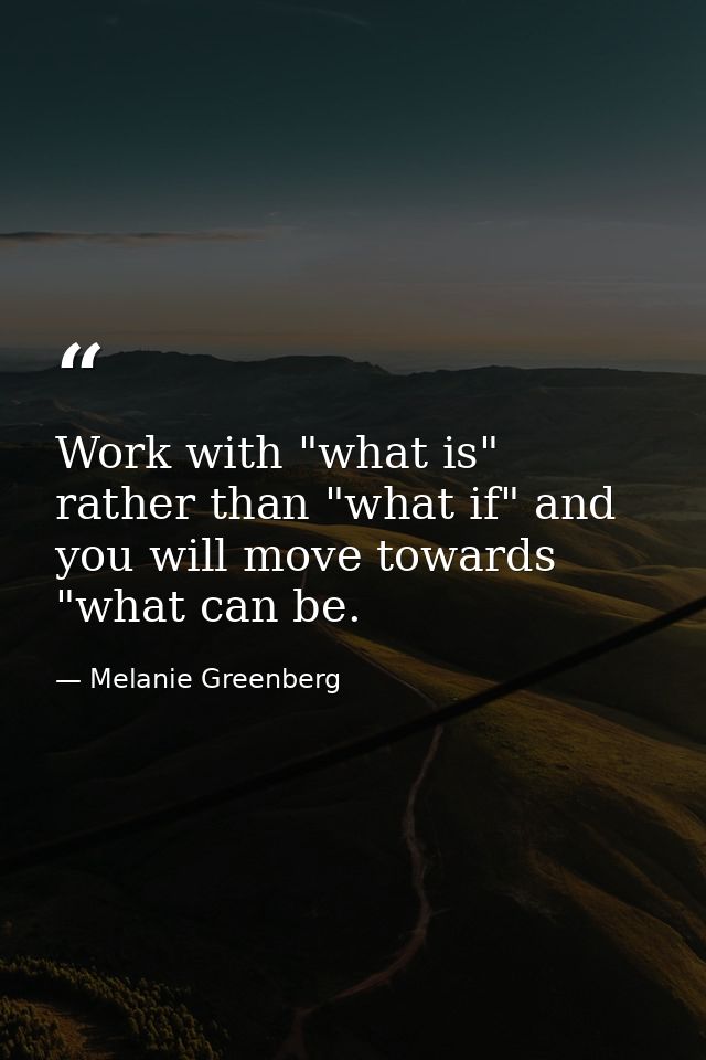 Work with "what is" rather than "what if" and you will move towards "what can be. — Melanie Greenberg