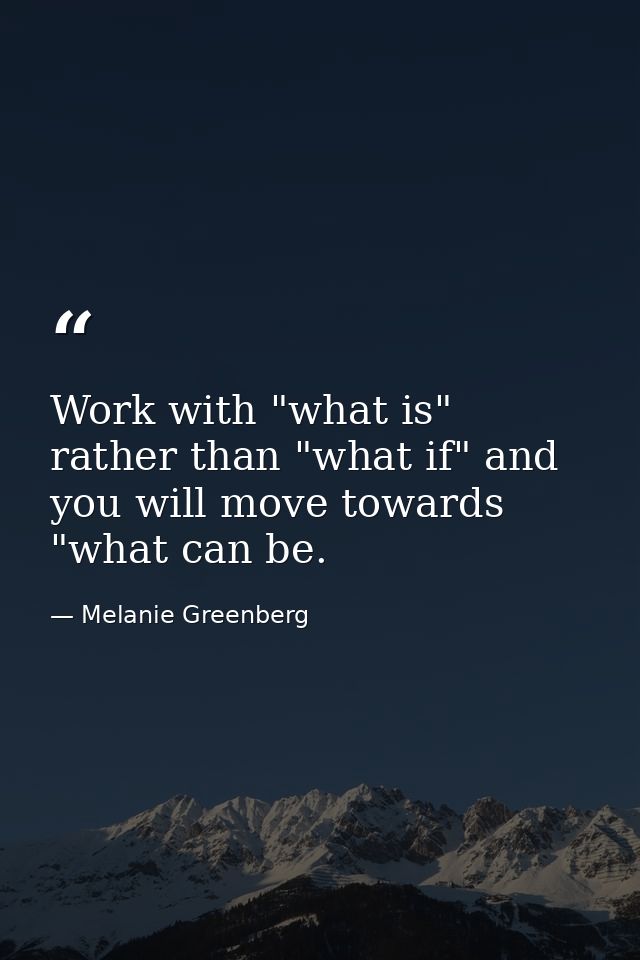 Work with "what is" rather than "what if" and you will move towards "what can be. — Melanie Greenberg