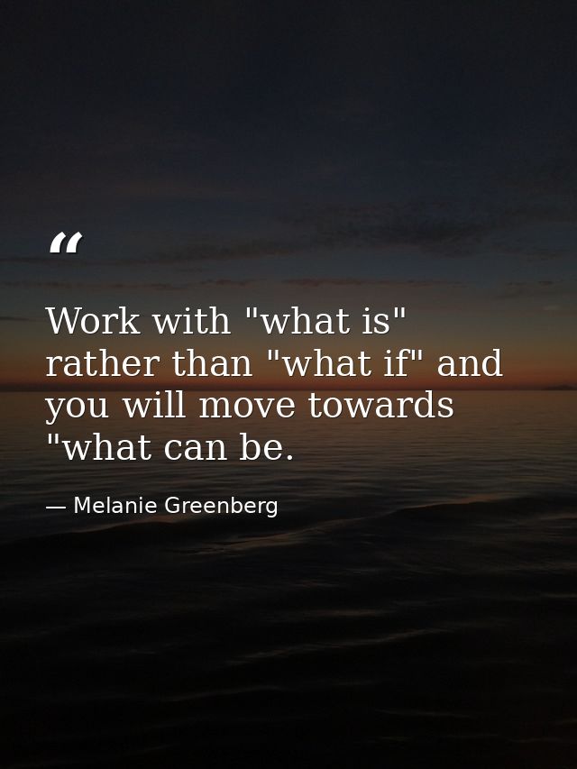 Work with "what is" rather than "what if" and you will move towards "what can be. — Melanie Greenberg