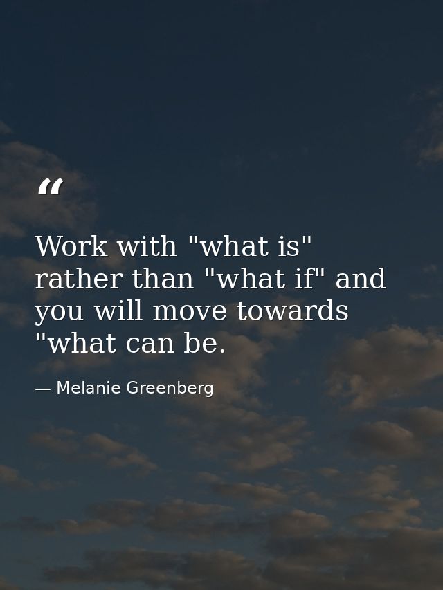 Work with "what is" rather than "what if" and you will move towards "what can be. — Melanie Greenberg