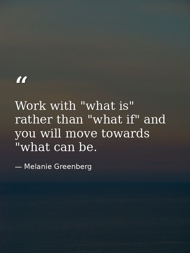 Work with "what is" rather than "what if" and you will move towards "what can be. — Melanie Greenberg