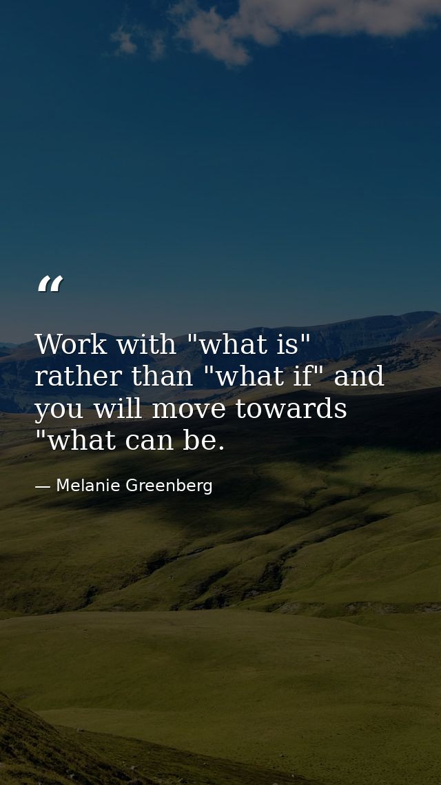 Work with "what is" rather than "what if" and you will move towards "what can be. — Melanie Greenberg