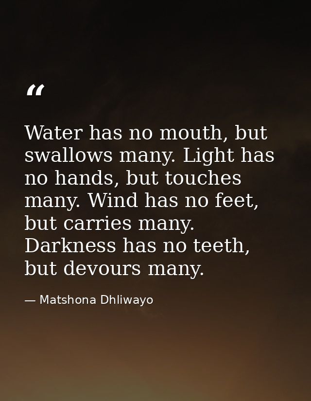 Water has no mouth, but swallows many. Light has no hands, but touches many. Wind has no feet, but carries many. Darknes — Matshona Dhliwayo