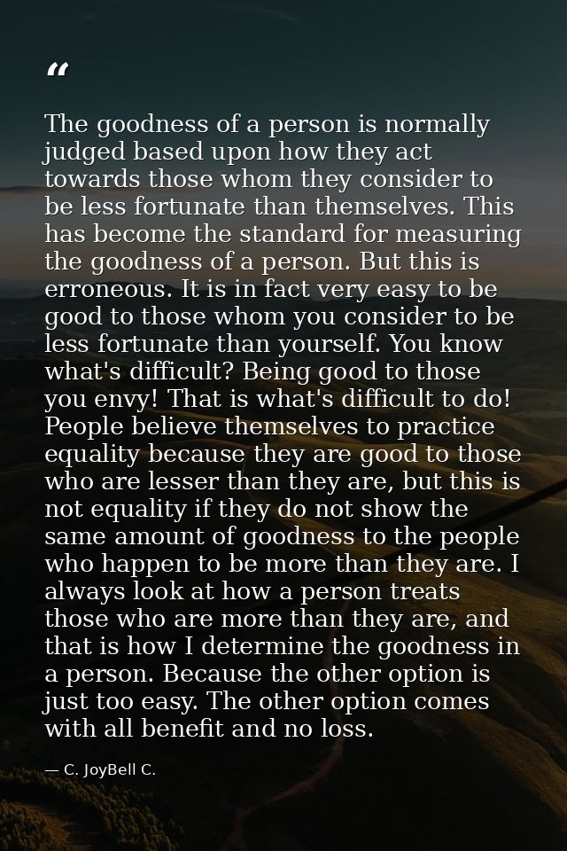 The goodness of a person is normally judged based upon how they act towards those whom they consider to be less fortunat — C. JoyBell C.