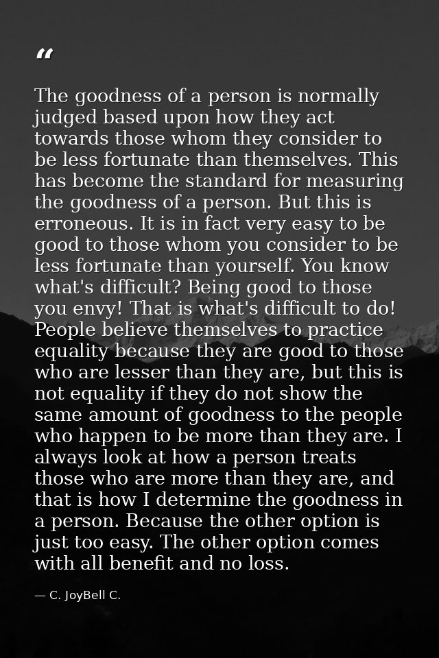 The goodness of a person is normally judged based upon how they act towards those whom they consider to be less fortunat — C. JoyBell C.