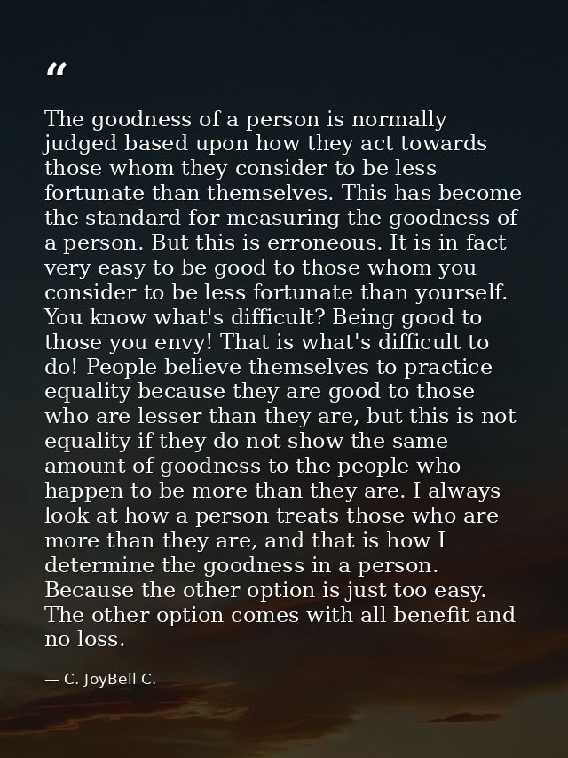 The goodness of a person is normally judged based upon how they act towards those whom they consider to be less fortunat — C. JoyBell C.