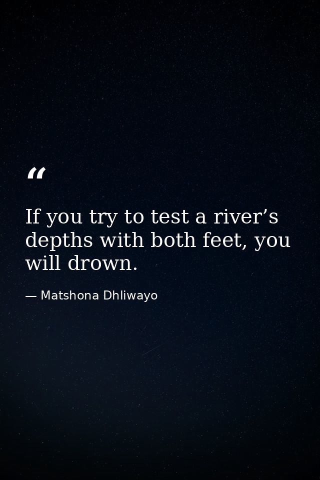 If you try to test a river’s depths with both feet, you will drown. — Matshona Dhliwayo