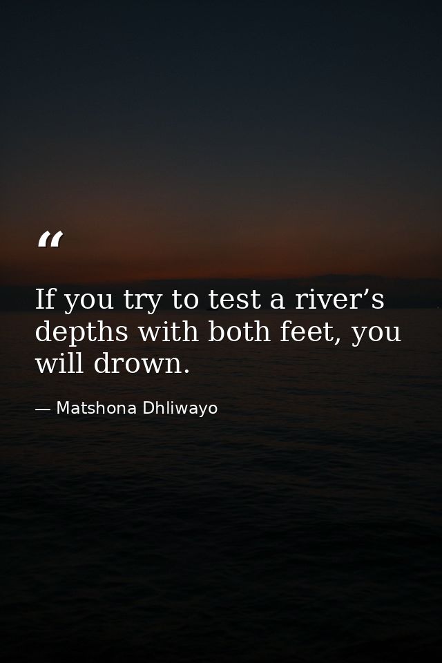 If you try to test a river’s depths with both feet, you will drown. — Matshona Dhliwayo