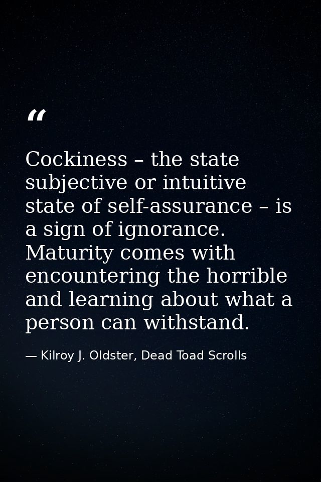 Cockiness – the state subjective or intuitive state of self-assurance – is a sign of ignorance. Maturity comes with enco — Kilroy J. Oldster, Dead Toad Scrolls