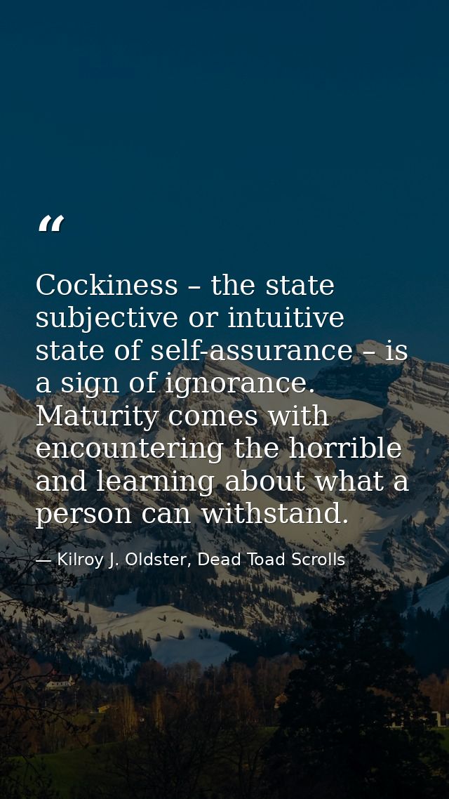 Cockiness – the state subjective or intuitive state of self-assurance – is a sign of ignorance. Maturity comes with enco — Kilroy J. Oldster, Dead Toad Scrolls