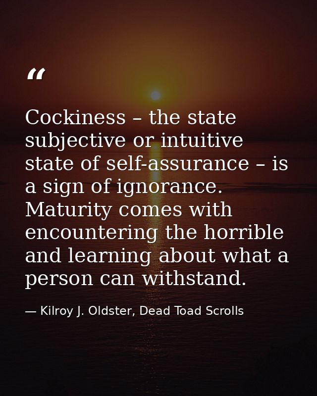 Cockiness – the state subjective or intuitive state of self-assurance – is a sign of ignorance. Maturity comes with enco — Kilroy J. Oldster, Dead Toad Scrolls