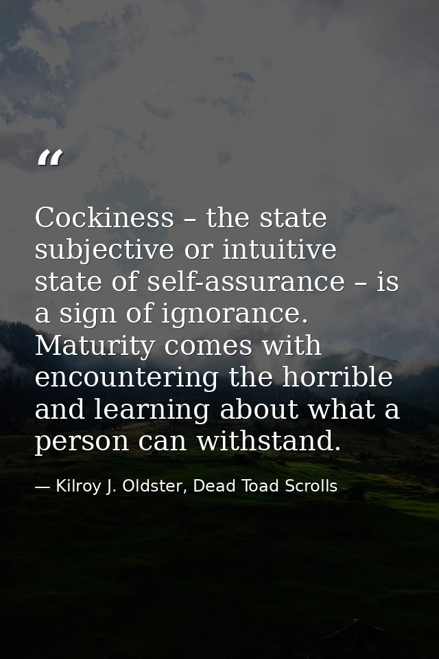 Cockiness – the state subjective or intuitive state of self-assurance – is a sign of ignorance. Maturity comes with enco — Kilroy J. Oldster, Dead Toad Scrolls