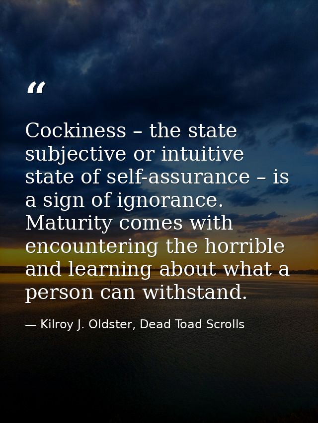 Cockiness – the state subjective or intuitive state of self-assurance – is a sign of ignorance. Maturity comes with enco — Kilroy J. Oldster, Dead Toad Scrolls