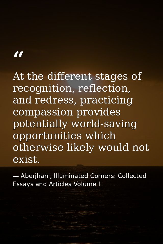 At the different stages of recognition, reflection, and redress, practicing compassion provides potentially world-saving — Aberjhani, Illuminated Corners: Collected Essays and Articles Volume I.